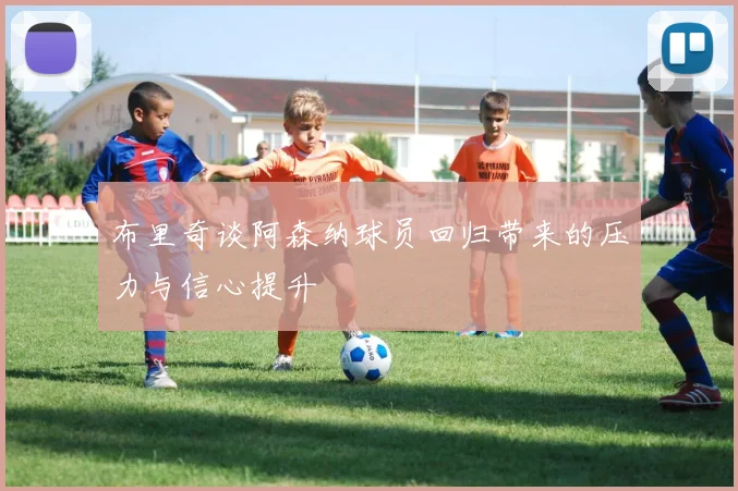布里奇谈阿森纳球员回归带来的压力与信心提升