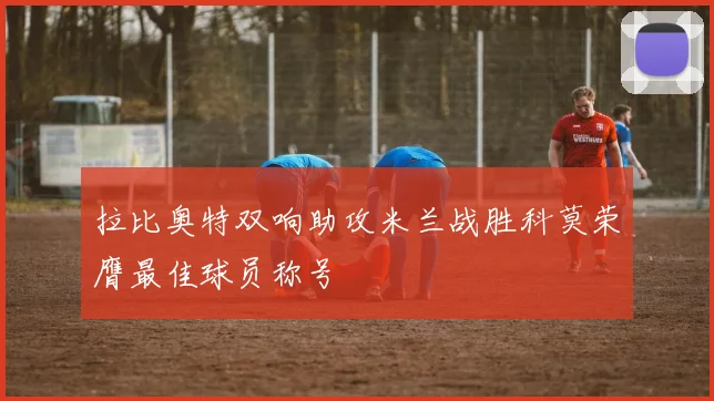 拉比奥特双响助攻米兰战胜科莫荣膺最佳球员称号