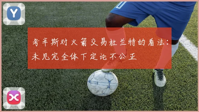 考辛斯对火箭交易杜兰特的看法：未见完全体下定论不公正