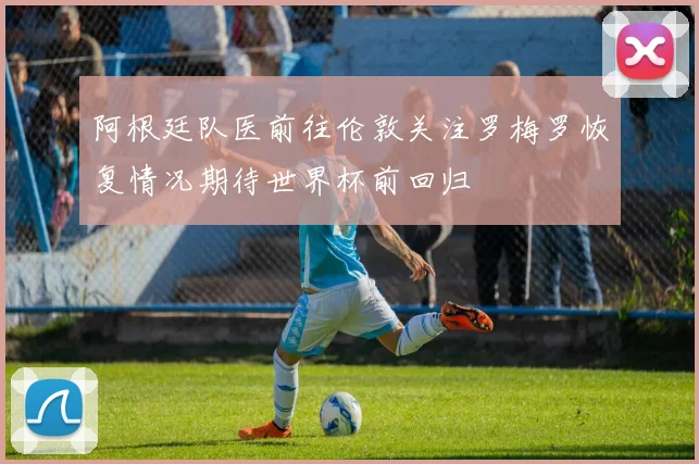 阿根廷队医前往伦敦关注罗梅罗恢复情况期待世界杯前回归