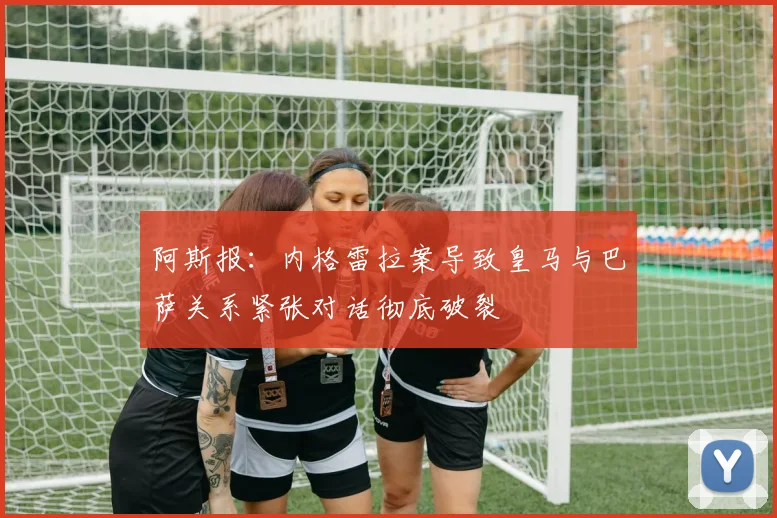 阿斯报：内格雷拉案导致皇马与巴萨关系紧张对话彻底破裂