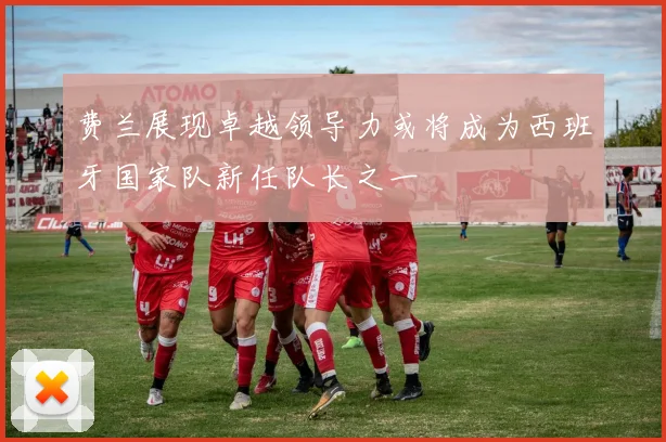 费兰展现卓越领导力或将成为西班牙国家队新任队长之一