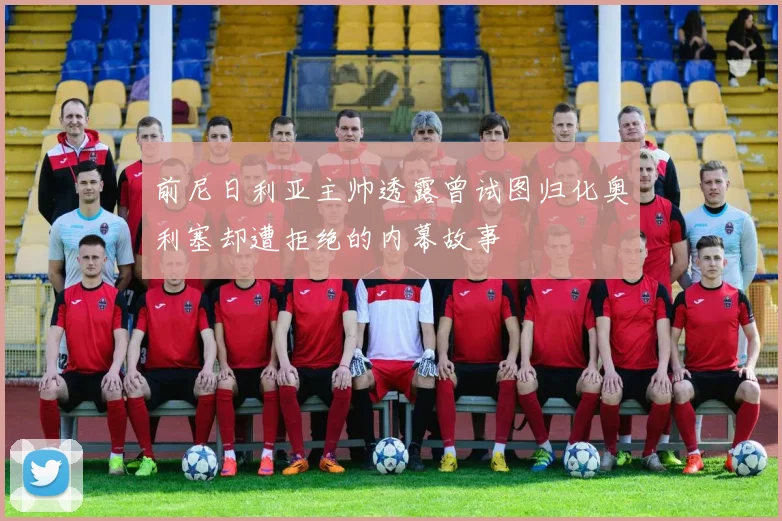 前尼日利亚主帅透露曾试图归化奥利塞却遭拒绝的内幕故事