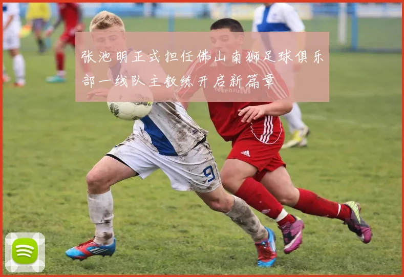 张池明正式担任佛山南狮足球俱乐部一线队主教练开启新篇章