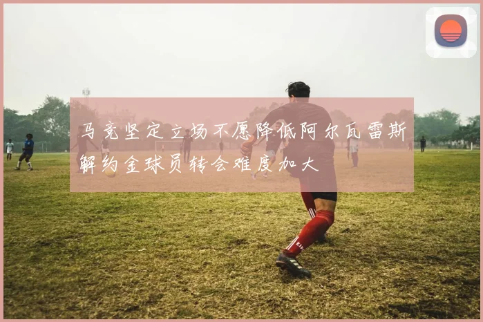 马竞坚定立场不愿降低阿尔瓦雷斯解约金球员转会难度加大