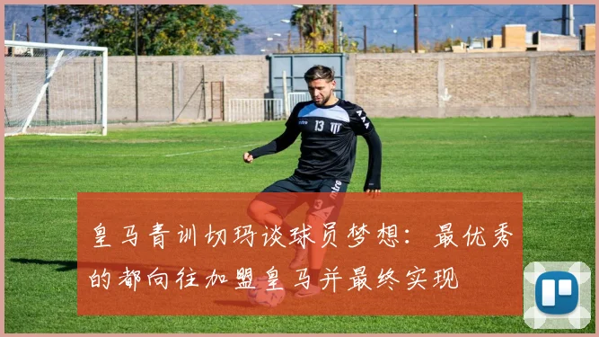 皇马青训切玛谈球员梦想：最优秀的都向往加盟皇马并最终实现