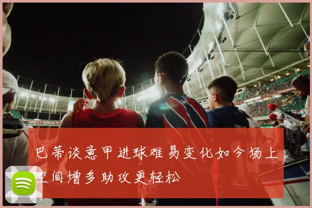 巴蒂谈意甲进球难易变化如今场上空间增多助攻更轻松