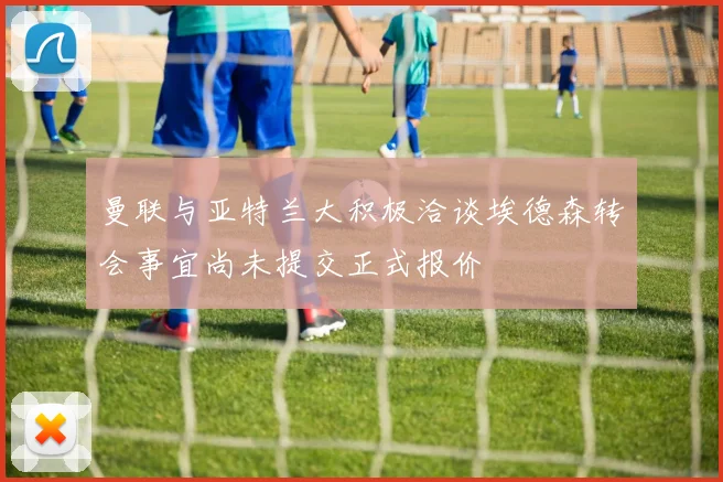 曼联与亚特兰大积极洽谈埃德森转会事宜尚未提交正式报价
