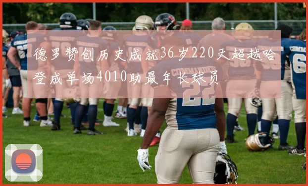 德罗赞创历史成就36岁220天超越哈登成单场4010助最年长球员