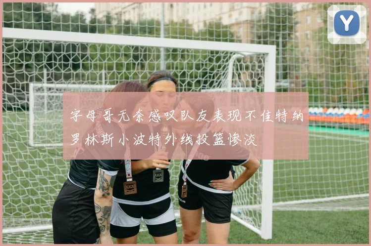 字母哥无奈感叹队友表现不佳特纳罗林斯小波特外线投篮惨淡
