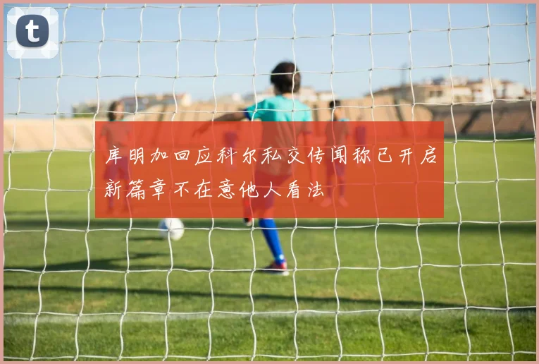 库明加回应科尔私交传闻称已开启新篇章不在意他人看法