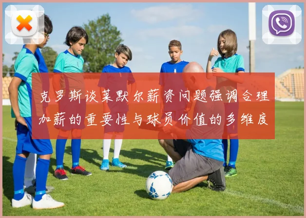 克罗斯谈莱默尔薪资问题强调合理加薪的重要性与球员价值的多维度分析