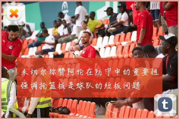 米切尔称赞阿伦在防守中的重要性强调抢篮板是球队的短板问题
