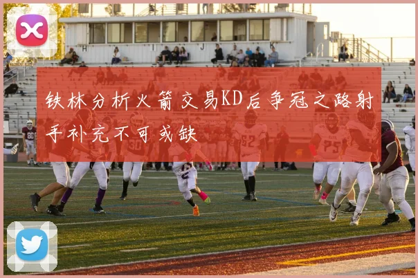 铁林分析火箭交易KD后争冠之路射手补充不可或缺