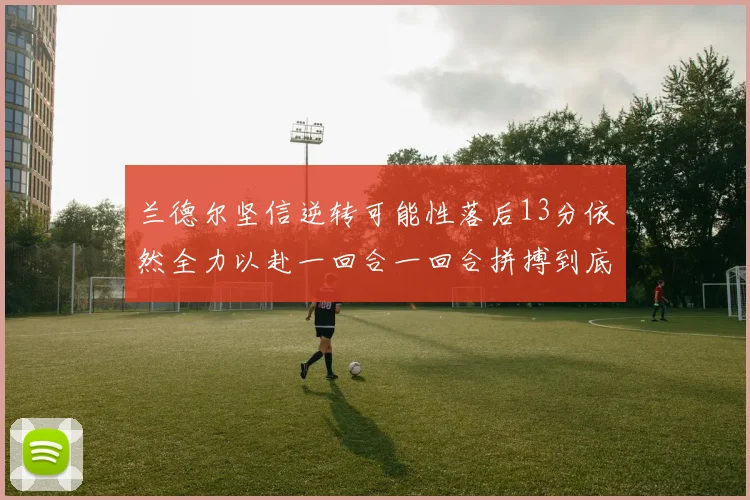 兰德尔坚信逆转可能性落后13分依然全力以赴一回合一回合拼搏到底