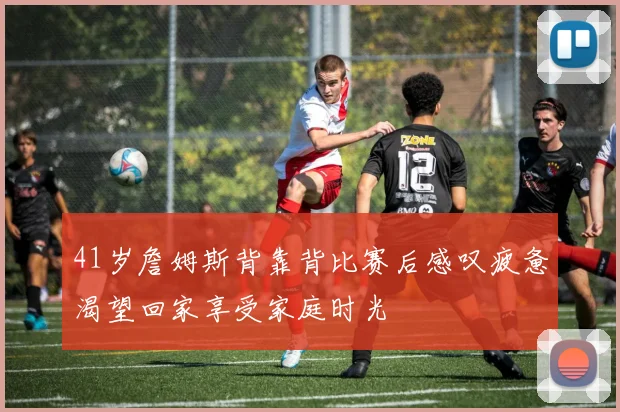 41岁詹姆斯背靠背比赛后感叹疲惫渴望回家享受家庭时光