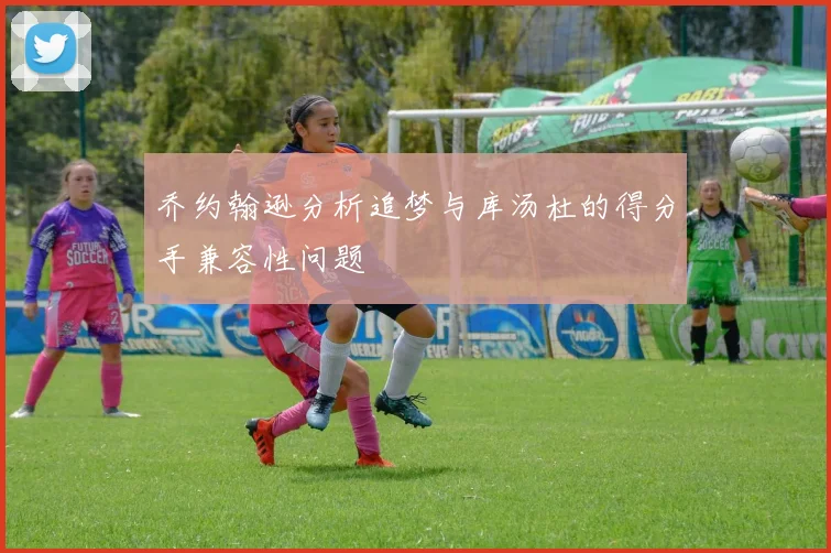 乔约翰逊分析追梦与库汤杜的得分手兼容性问题