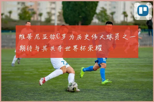 维蒂尼亚称C罗为历史伟大球员之一期待与其共夺世界杯荣耀