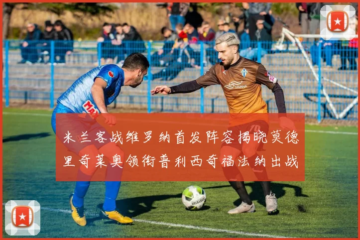 米兰客战维罗纳首发阵容揭晓莫德里奇莱奥领衔普利西奇福法纳出战