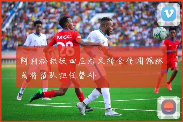 阿利松积极回应尤文转会传闻佩林或将留队担任替补
